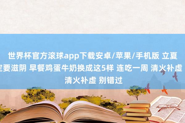 世界杯官方滚球app下载安卓/苹果/手机版 立夏后 一定要滋阴 早餐鸡蛋牛奶换成这5样 连吃一周 清火补虚 别错过