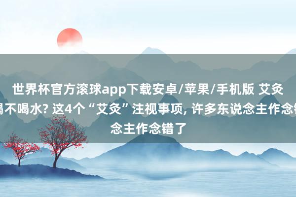 世界杯官方滚球app下载安卓/苹果/手机版 艾灸前喝不喝水? 这4个“艾灸”注视事项, 许多东说念主作念错了