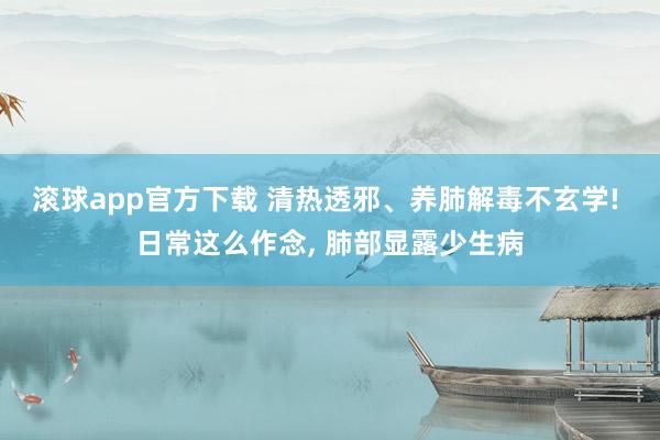 滚球app官方下载 清热透邪、养肺解毒不玄学! 日常这么作念, 肺部显露少生病