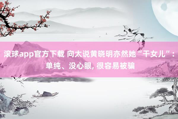 滚球app官方下载 向太说黄晓明亦然她“干女儿”: 单纯、没心眼, 很容易被骗