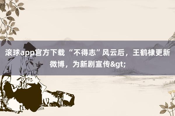 滚球app官方下载 “不得志”风云后，王鹤棣更新微博，为新剧宣传>