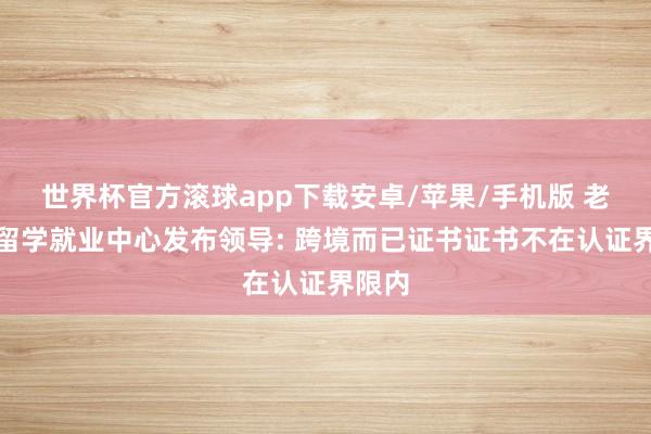 世界杯官方滚球app下载安卓/苹果/手机版 老师部留学就业中心发布领导: 跨境而已证书证书不在认证界限内