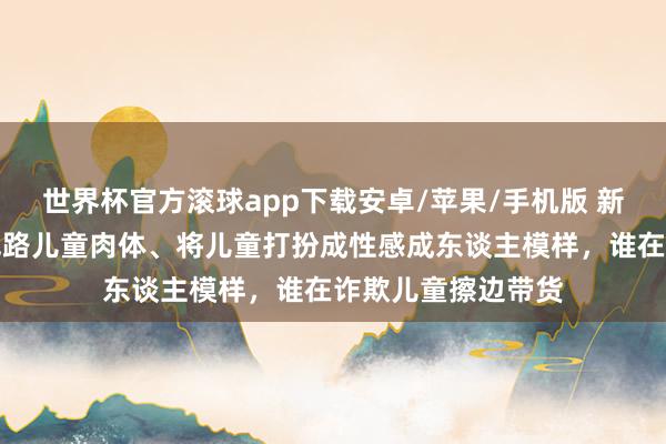世界杯官方滚球app下载安卓/苹果/手机版 新华社探询：过度线路儿童肉体、将儿童打扮成性感成东谈主模样，谁在诈欺儿童擦边带货