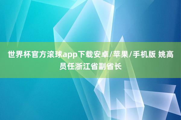 世界杯官方滚球app下载安卓/苹果/手机版 姚高员任浙江省副省长