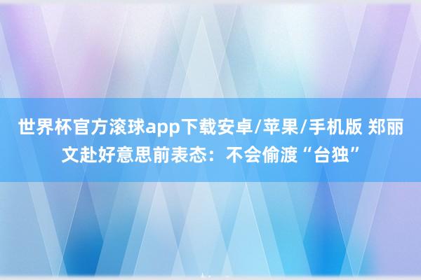 世界杯官方滚球app下载安卓/苹果/手机版 郑丽文赴好意思前表态：不会偷渡“台独”