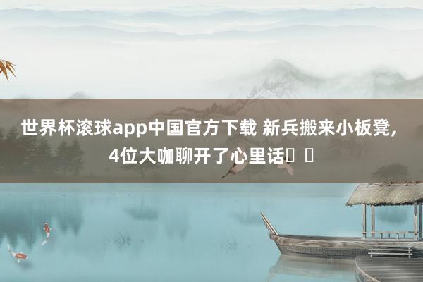 世界杯滚球app中国官方下载 新兵搬来小板凳, 4位大咖聊开了心里话⋯⋯