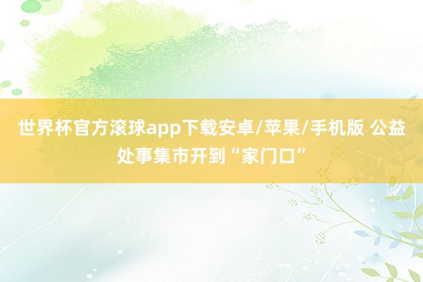 世界杯官方滚球app下载安卓/苹果/手机版 公益处事集市开到“家门口”