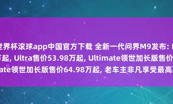 世界杯滚球app中国官方下载 全新一代问界M9发布: Max+售价47.98万起, Ultra售价53.98万起, Ultimate领世加长版售价64.98万起, 老车主非凡享受最高减免5万