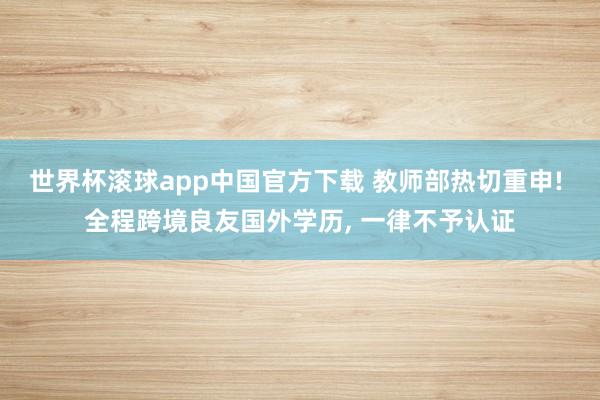 世界杯滚球app中国官方下载 教师部热切重申! 全程跨境良友国外学历, 一律不予认证