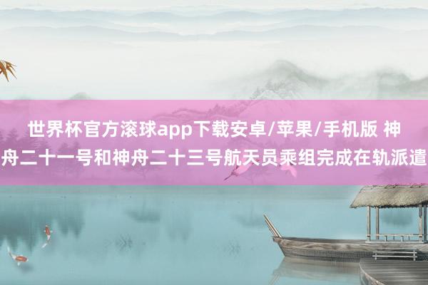世界杯官方滚球app下载安卓/苹果/手机版 神舟二十一号和神舟二十三号航天员乘组完成在轨派遣