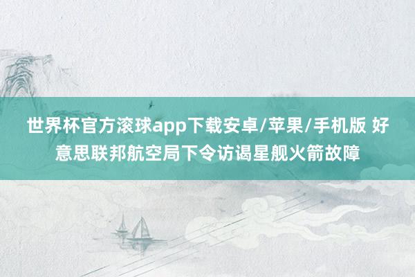 世界杯官方滚球app下载安卓/苹果/手机版 好意思联邦航空局下令访谒星舰火箭故障