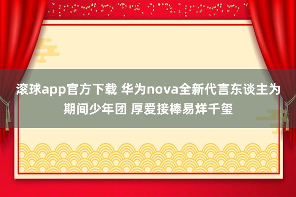 滚球app官方下载 华为nova全新代言东谈主为期间少年团 厚爱接棒易烊千玺