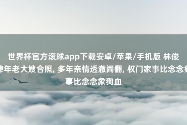 世界杯官方滚球app下载安卓/苹果/手机版 林俊杰删掉年老大嫂合照, 多年亲情透澈闹翻, 权门家事比念念象狗血