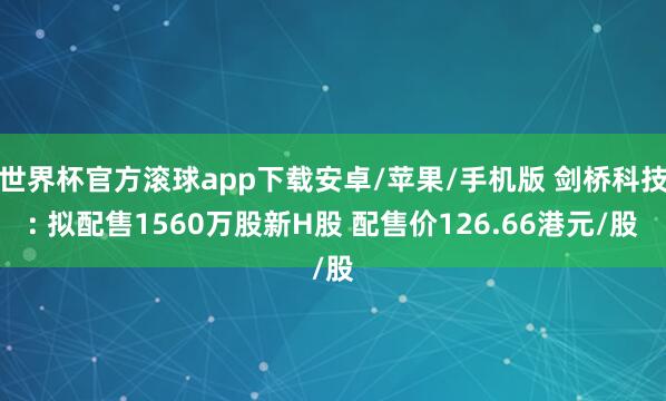 世界杯官方滚球app下载安卓/苹果/手机版 剑桥科技: 拟配售1560万股新H股 配售价126.66港元/股
