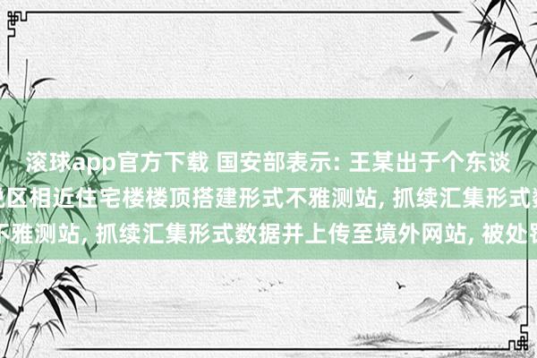 滚球app官方下载 国安部表示: 王某出于个东谈主醉心, 在位于军事敏锐区相近住宅楼楼顶搭建形式不雅测站, 抓续汇集形式数据并上传至境外网站, 被处罚