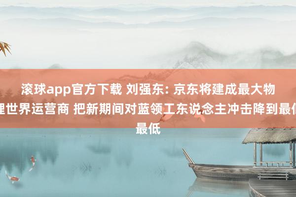 滚球app官方下载 刘强东: 京东将建成最大物理世界运营商 把新期间对蓝领工东说念主冲击降到最低