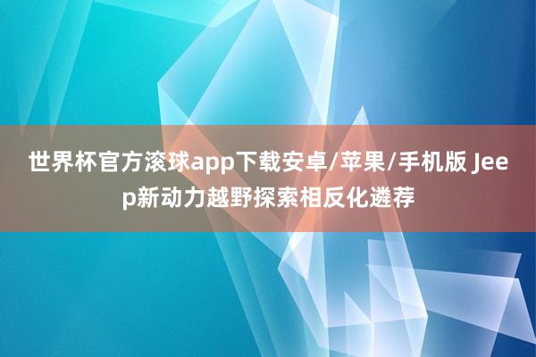 世界杯官方滚球app下载安卓/苹果/手机版 Jeep新动力越野探索相反化遴荐