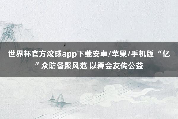 世界杯官方滚球app下载安卓/苹果/手机版 “亿”众防备聚风范 以舞会友传公益