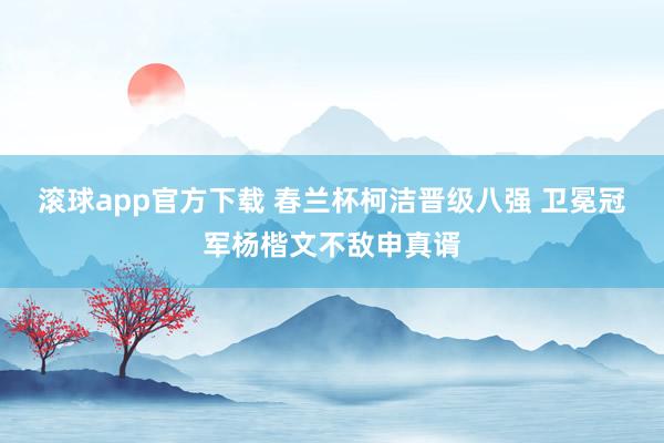 滚球app官方下载 春兰杯柯洁晋级八强 卫冕冠军杨楷文不敌申真谞