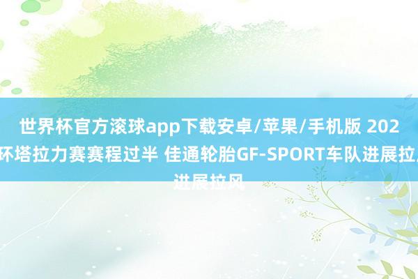 世界杯官方滚球app下载安卓/苹果/手机版 2026环塔拉力赛赛程过半 佳通轮胎GF-SPORT车队进展拉风