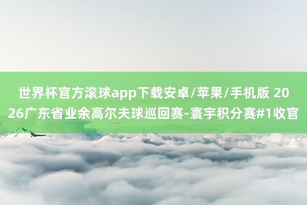 世界杯官方滚球app下载安卓/苹果/手机版 2026广东省业余高尔夫球巡回赛-寰宇积分赛#1收官