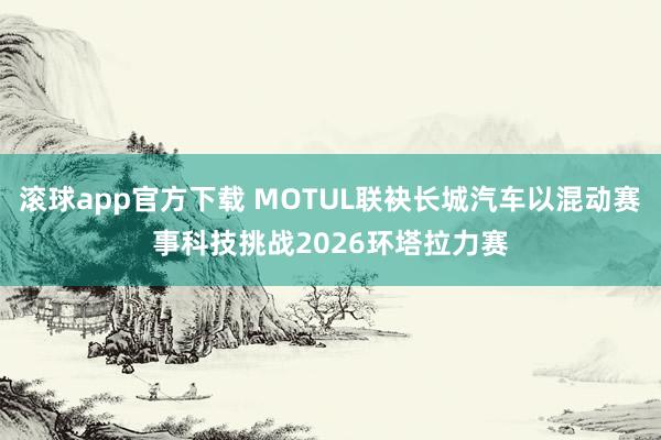 滚球app官方下载 MOTUL联袂长城汽车以混动赛事科技挑战2026环塔拉力赛
