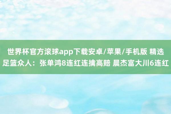世界杯官方滚球app下载安卓/苹果/手机版 精选足篮众人：张单鸿8连红连擒高赔 晨杰富大川6连红
