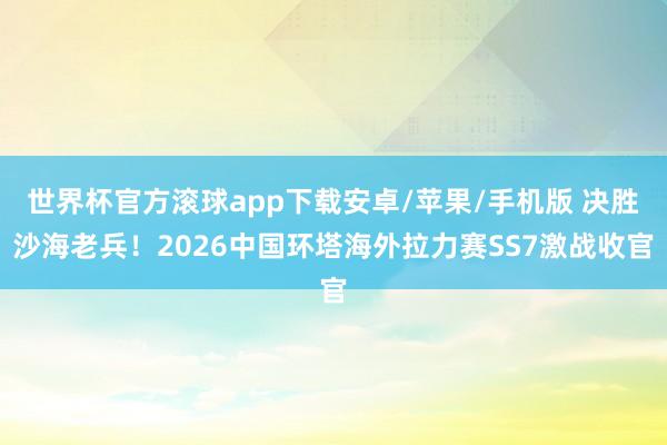 世界杯官方滚球app下载安卓/苹果/手机版 决胜沙海老兵！2026中国环塔海外拉力赛SS7激战收官