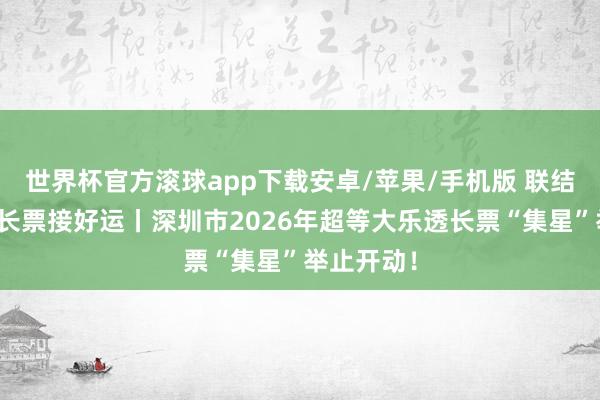 世界杯官方滚球app下载安卓/苹果/手机版 联结乐小星，长票接好运丨深圳市2026年超等大乐透长票“集星”举止开动！