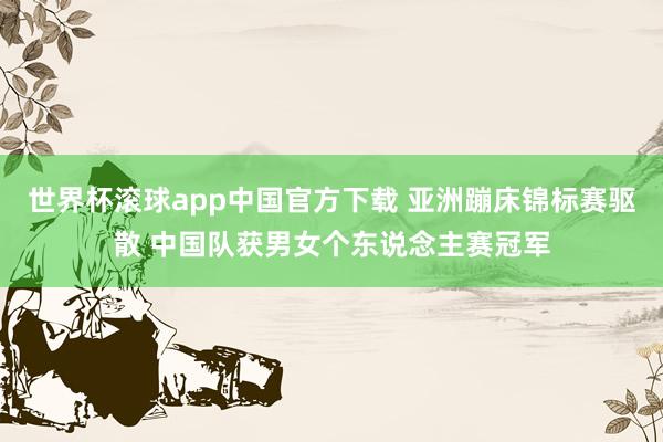 世界杯滚球app中国官方下载 亚洲蹦床锦标赛驱散 中国队获男女个东说念主赛冠军