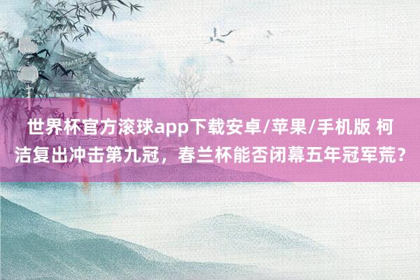 世界杯官方滚球app下载安卓/苹果/手机版 柯洁复出冲击第九冠，春兰杯能否闭幕五年冠军荒？