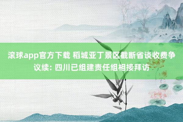 滚球app官方下载 稻城亚丁景区截断省谈收费争议续: 四川已组建责任组相接拜访