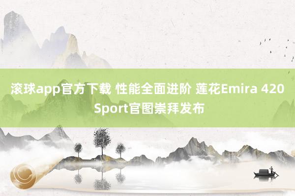 滚球app官方下载 性能全面进阶 莲花Emira 420 Sport官图崇拜发布