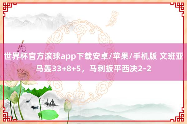 世界杯官方滚球app下载安卓/苹果/手机版 文班亚马轰33+8+5，马刺扳平西决2-2