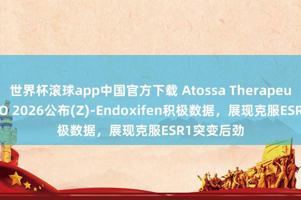 世界杯滚球app中国官方下载 Atossa Therapeutics在ASCO 2026公布(Z)-Endoxifen积极数据，展现克服ESR1突变后劲