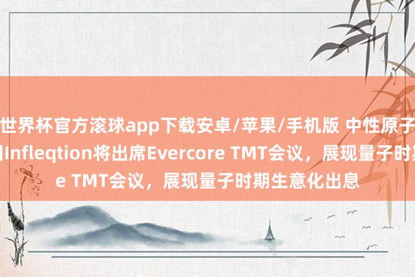 世界杯官方滚球app下载安卓/苹果/手机版 中性原子量子时期公司Infleqtion将出席Evercore TMT会议，展现量子时期生意化出息