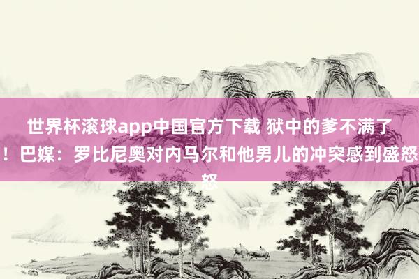 世界杯滚球app中国官方下载 狱中的爹不满了！巴媒：罗比尼奥对内马尔和他男儿的冲突感到盛怒