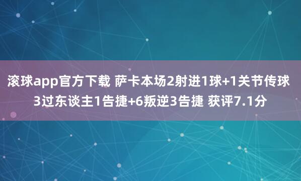 滚球app官方下载 萨卡本场2射进1球+1关节传球 3过东谈主1告捷+6叛逆3告捷 获评7.1分