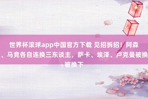 世界杯滚球app中国官方下载 见招拆招！阿森纳、马竞各自连换三东谈主，萨卡、埃泽、卢克曼被换下