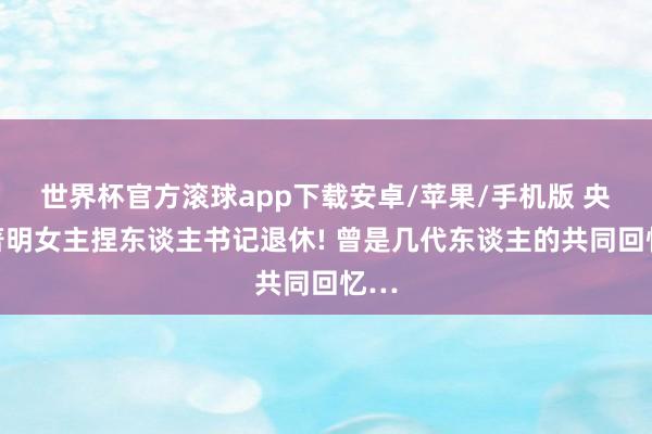 世界杯官方滚球app下载安卓/苹果/手机版 央视著明女主捏东谈主书记退休! 曾是几代东谈主的共同回忆…