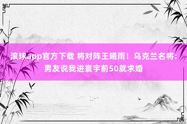 滚球app官方下载 将对阵王曦雨！乌克兰名将：男友说我进寰宇前50就求婚