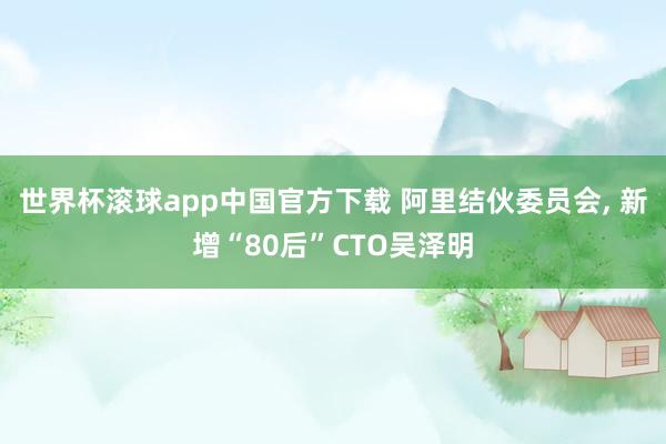 世界杯滚球app中国官方下载 阿里结伙委员会, 新增“80后”CTO吴泽明