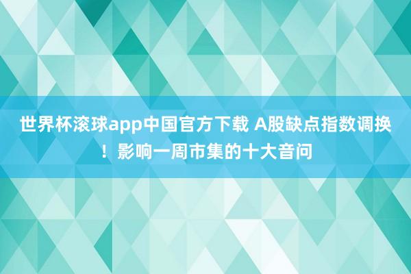 世界杯滚球app中国官方下载 A股缺点指数调换！影响一周市集的十大音问