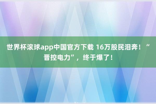 世界杯滚球app中国官方下载 16万股民泪奔！“晋控电力”，终于爆了！