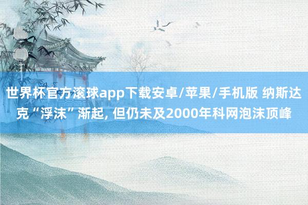 世界杯官方滚球app下载安卓/苹果/手机版 纳斯达克“浮沫”渐起, 但仍未及20