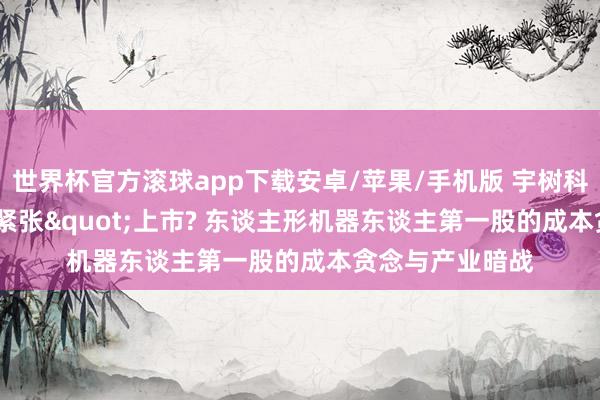 世界杯官方滚球app下载安卓/苹果/手机版 宇树科技为何"紧张"上市? 东谈主形机器东谈主第一股的成本贪念与产业暗战