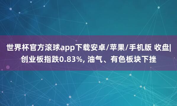 世界杯官方滚球app下载安卓/苹果/手机版 收盘|创业板指跌0.83%, 油气、有色板块下挫