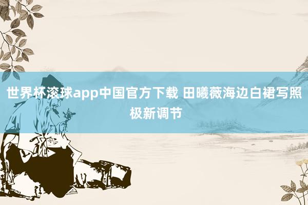 世界杯滚球app中国官方下载 田曦薇海边白裙写照 极新调节