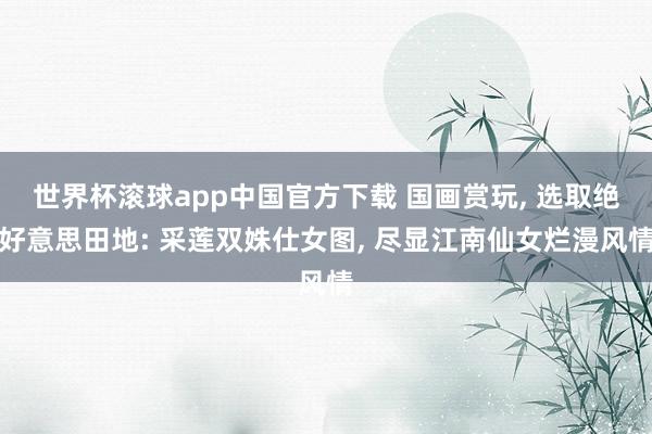 世界杯滚球app中国官方下载 国画赏玩, 选取绝好意思田地: 采莲双姝仕女图,<a href=