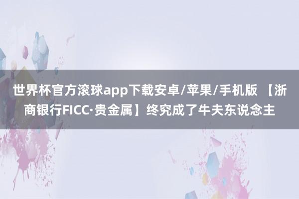世界杯官方滚球app下载安卓/苹果/手机版 【浙商银行FICC·贵金属】终究成了牛夫东说念主